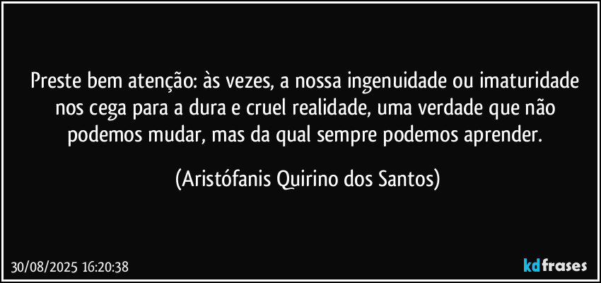 Preste bem atenção: às vezes, a nossa ingenuidade ou imaturidade nos cega para a dura e cruel realidade, uma verdade que não podemos mudar, mas da qual sempre podemos aprender. (Aristófanis Quirino dos Santos)