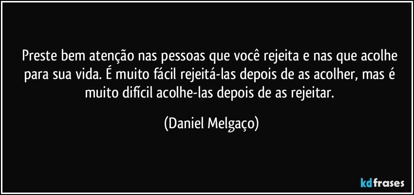 Preste bem atenção nas pessoas que você rejeita e nas que acolhe para sua vida. É muito fácil rejeitá-las depois de as acolher, mas é muito difícil acolhe-las depois de as rejeitar. (Daniel Melgaço)