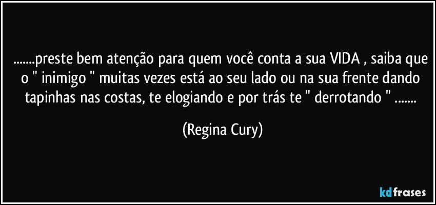 ...preste bem atenção para quem você conta a sua VIDA , saiba que o " inimigo " muitas vezes está ao seu lado ou  na  sua frente dando tapinhas nas costas, te  elogiando e por trás te " derrotando " ... (Regina Cury)