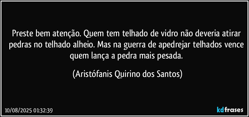 Preste bem atenção. Quem tem telhado de vidro não deveria atirar pedras no telhado alheio. Mas na guerra de apedrejar telhados vence quem lança a pedra mais pesada. (Aristófanis Quirino dos Santos)