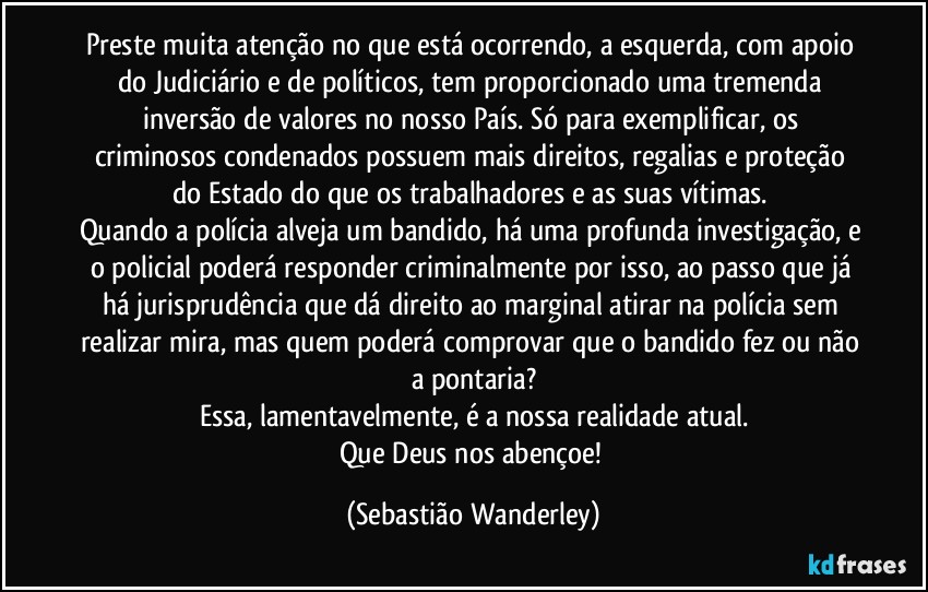 Preste muita atenção no que está ocorrendo, a esquerda, com apoio do Judiciário e de políticos, tem proporcionado uma tremenda inversão de valores no nosso País. Só para exemplificar, os criminosos condenados possuem mais direitos, regalias e proteção do Estado do que os trabalhadores e as suas vítimas. 
Quando a polícia alveja um bandido, há uma profunda investigação, e o policial poderá responder criminalmente por isso, ao passo que já há jurisprudência que dá direito ao marginal atirar na polícia sem realizar mira, mas quem poderá comprovar que o bandido fez ou não a pontaria?
Essa, lamentavelmente, é a nossa realidade atual.
Que Deus nos abençoe! (Sebastião Wanderley)