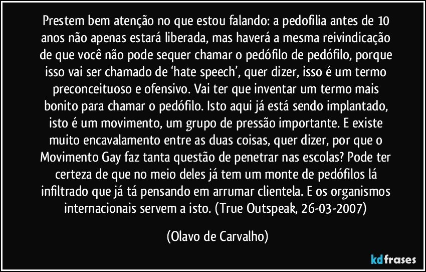 Prestem bem atenção no que estou falando: a pedofilia antes de 10 anos não apenas estará liberada, mas haverá a mesma reivindicação de que você não pode sequer chamar o pedófilo de pedófilo, porque isso vai ser chamado de ‘hate speech’, quer dizer, isso é um termo preconceituoso e ofensivo. Vai ter que inventar um termo mais bonito para chamar o pedófilo. Isto aqui já está sendo implantado, isto é um movimento, um grupo de pressão importante. E existe muito encavalamento entre as duas coisas, quer dizer, por que o Movimento Gay faz tanta questão de penetrar nas escolas? Pode ter certeza de que no meio deles já tem um monte de pedófilos lá infiltrado que já tá pensando em arrumar clientela. E os organismos internacionais servem a isto. (True Outspeak, 26-03-2007) (Olavo de Carvalho)