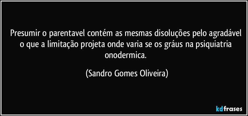 Presumir o parentavel contém as mesmas disoluções pelo agradável o que a limitação projeta onde varia se os gráus na psiquiatria onodermica. (Sandro Gomes Oliveira)