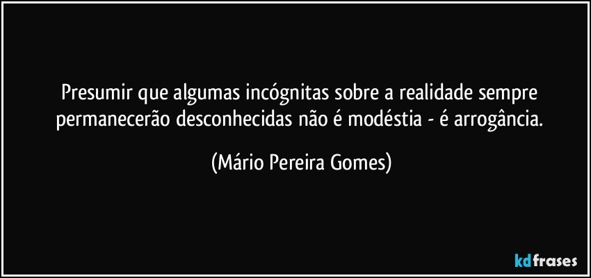 Presumir que algumas incógnitas sobre a realidade sempre permanecerão desconhecidas não é modéstia - é arrogância. (Mário Pereira Gomes)