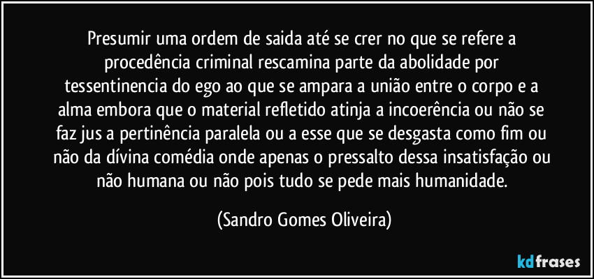 Presumir uma ordem de saida até se crer no que se refere a procedência criminal rescamina parte da abolidade por tessentinencia do ego ao que se ampara a união entre o corpo e a alma embora que o material refletido atinja a incoerência ou não se faz jus a pertinência paralela ou a esse que se desgasta como fim ou não da dívina comédia onde apenas o pressalto dessa insatisfação ou não humana ou não pois tudo se pede mais humanidade. (Sandro Gomes Oliveira)