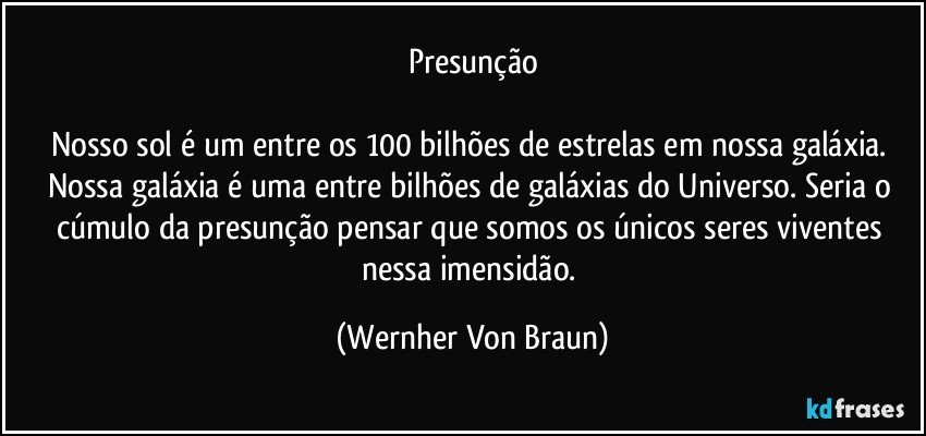 Presunção

Nosso sol é um entre os 100 bilhões de estrelas em nossa galáxia. Nossa galáxia é uma entre bilhões de galáxias do Universo. Seria o cúmulo da presunção pensar que somos os únicos seres viventes nessa imensidão. (Wernher Von Braun)