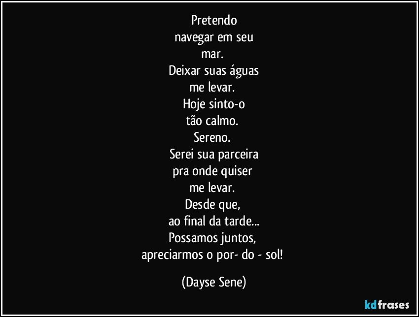 Pretendo
navegar em seu
mar. 
Deixar suas águas
me levar. 
Hoje sinto-o
tão calmo. 
Sereno. 
Serei sua parceira
pra onde quiser 
me levar. 
Desde que, 
ao final da tarde...
Possamos juntos, 
apreciarmos o por- do - sol! (Dayse Sene)