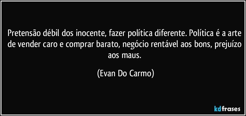 Pretensão débil dos inocente, fazer política diferente. Política é a arte de vender caro e comprar barato, negócio rentável aos bons, prejuízo aos maus. (Evan Do Carmo)