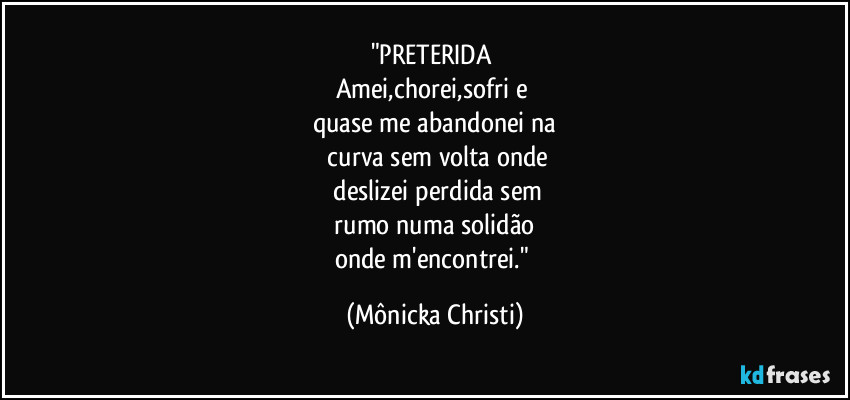 "PRETERIDA
Amei,chorei,sofri e
quase me abandonei na
curva sem volta onde
deslizei perdida sem
rumo numa solidão
onde m'encontrei." (Mônicka Christi)