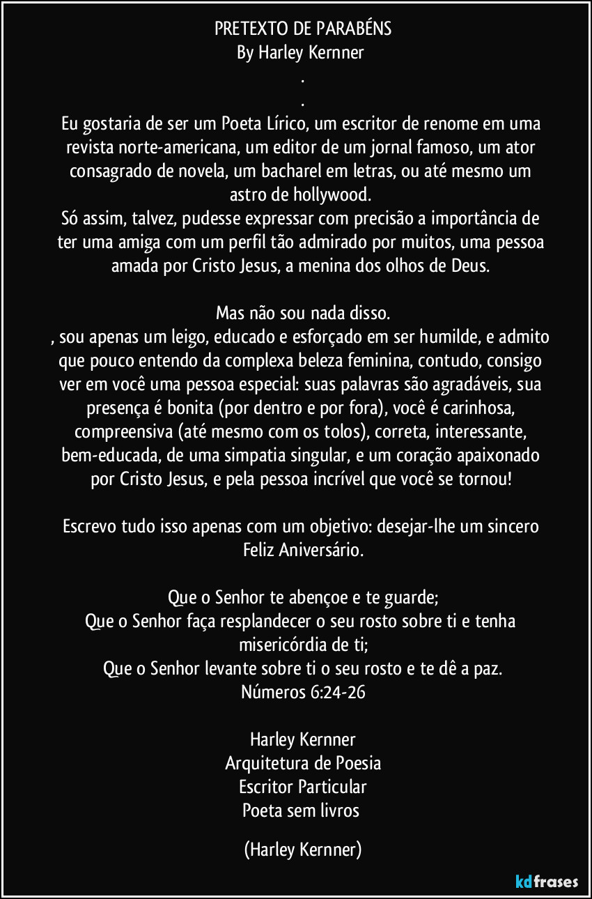 PRETEXTO DE PARABÉNS
By Harley Kernner 
.
.
Eu gostaria de ser um Poeta Lírico, um escritor de renome em uma revista norte-americana, um editor de um jornal famoso, um ator consagrado de novela, um bacharel em letras, ou até mesmo um astro de hollywood. 
Só assim, talvez, pudesse expressar com precisão a importância de ter uma amiga com um perfil tão admirado por muitos, uma pessoa amada por Cristo Jesus, a menina dos olhos de Deus. 

Mas não sou nada disso.
, sou apenas um leigo, educado e esforçado em ser humilde, e admito que pouco entendo da complexa beleza feminina, contudo, consigo ver em você uma pessoa especial: suas palavras são agradáveis, sua presença é bonita (por dentro e por fora), você é carinhosa, compreensiva (até mesmo com os tolos), correta, interessante, bem-educada, de uma simpatia singular, e um coração apaixonado por Cristo Jesus, e pela pessoa incrível que você se tornou! 

Escrevo tudo isso apenas com um objetivo: desejar-lhe um sincero Feliz Aniversário.

Que o Senhor te abençoe e te guarde;
Que o Senhor faça resplandecer o seu rosto sobre ti e tenha misericórdia de ti;
Que o Senhor levante sobre ti o seu rosto e te dê a paz.
Números 6:24-26

Harley Kernner
Arquitetura de Poesia
Escritor Particular
Poeta sem livros (Harley Kernner)