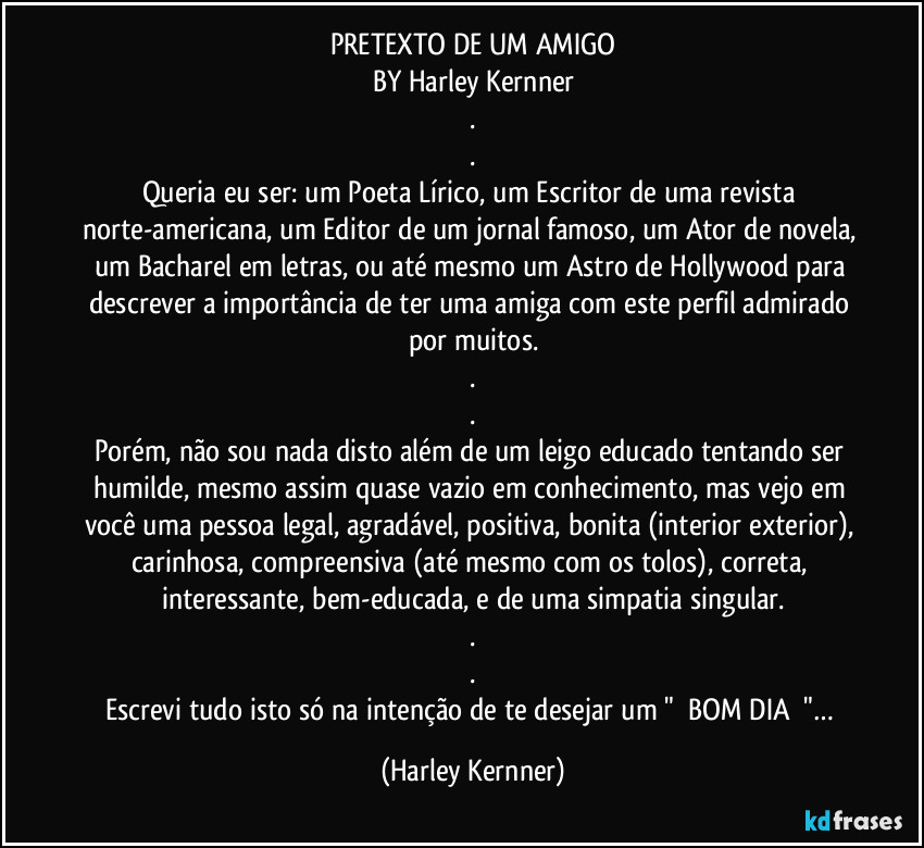 PRETEXTO DE UM AMIGO
BY Harley Kernner
.
.
Queria eu ser: um Poeta Lírico, um Escritor de uma revista norte-americana, um Editor de um jornal famoso, um Ator de novela, um Bacharel em letras, ou até mesmo um Astro de Hollywood para descrever a importância de ter uma amiga com este perfil admirado por muitos.
.
.
Porém, não sou nada disto além de um leigo educado tentando ser humilde, mesmo assim quase vazio em conhecimento, mas vejo em você uma pessoa legal, agradável, positiva, bonita (interior/exterior), carinhosa, compreensiva (até mesmo com os tolos), correta, interessante, bem-educada, e de uma simpatia singular.
.
.
Escrevi tudo isto só na intenção de te desejar um "❤️BOM DIA❤️"… (Harley Kernner)