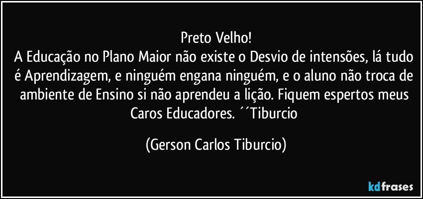 Preto Velho!
A Educação no Plano Maior não existe o Desvio de intensões, lá tudo é Aprendizagem, e ninguém engana ninguém, e o aluno não troca de ambiente de Ensino si não aprendeu a lição. Fiquem espertos meus Caros Educadores. ´´Tiburcio (Gerson Carlos Tiburcio)