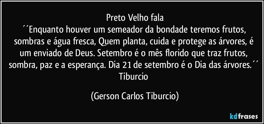 Preto Velho fala
´´Enquanto houver um semeador da bondade teremos frutos, sombras e água fresca, Quem planta, cuida e protege as árvores, é um enviado de Deus. Setembro é o mês florido que traz frutos, sombra, paz e a esperança. Dia 21 de setembro é o Dia das árvores.´´ Tiburcio (Gerson Carlos Tiburcio)