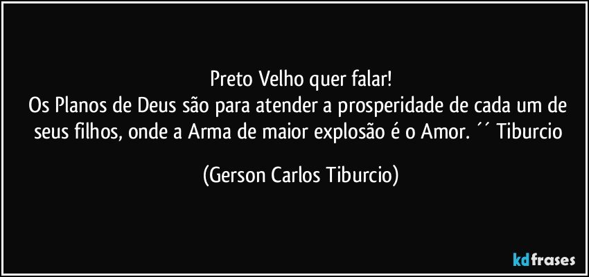 Preto Velho quer falar!
Os Planos de Deus são para atender a prosperidade de cada um de seus filhos, onde a Arma de maior explosão é o Amor. ´´ Tiburcio (Gerson Carlos Tiburcio)