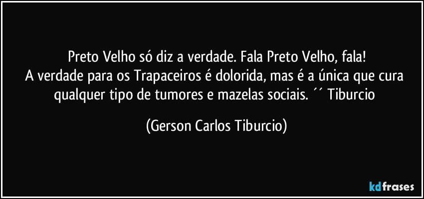 Preto Velho só diz a verdade. Fala Preto Velho, fala!
A verdade para os Trapaceiros é dolorida, mas é a única que cura qualquer tipo de tumores e mazelas sociais. ´´ Tiburcio (Gerson Carlos Tiburcio)