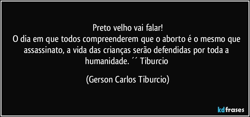 Preto velho vai falar!
O dia em que todos compreenderem que o aborto é o mesmo que assassinato, a vida das crianças serão defendidas por toda a humanidade. ´´ Tiburcio (Gerson Carlos Tiburcio)