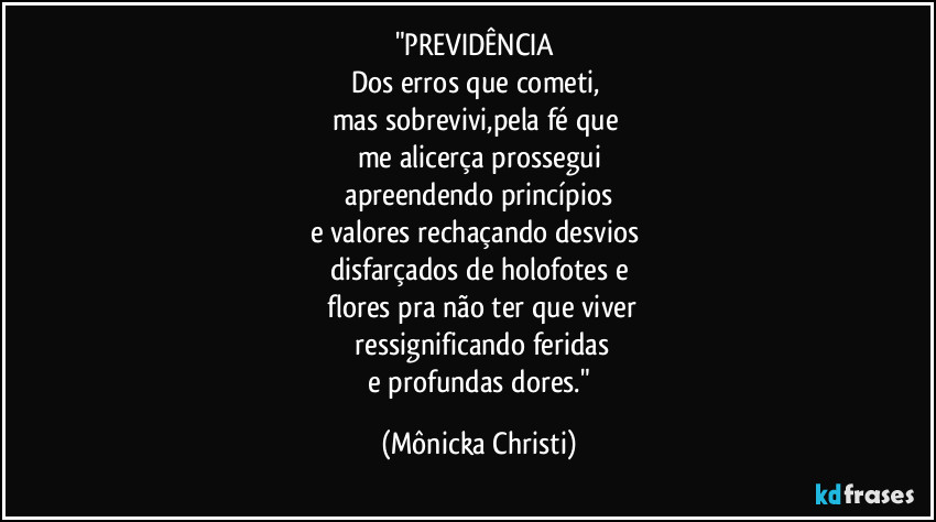 "PREVIDÊNCIA
Dos erros que cometi,
mas sobrevivi,pela fé que
me alicerça prossegui
apreendendo princípios
e valores rechaçando desvios
disfarçados de holofotes e
flores pra não ter que viver
ressignificando feridas
e profundas dores." (Mônicka Christi)