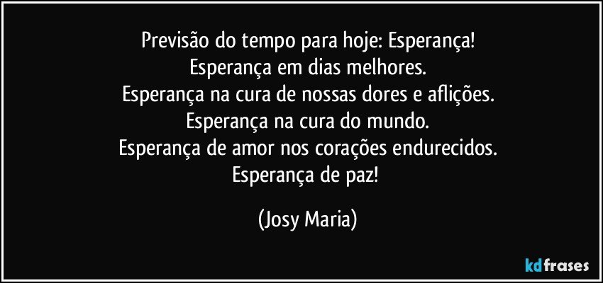 Previsão do tempo para hoje: Esperança!
Esperança em dias melhores.
Esperança na cura de nossas dores e aflições.
Esperança na cura do mundo.
Esperança de amor nos corações endurecidos.
Esperança de paz! (Josy Maria)