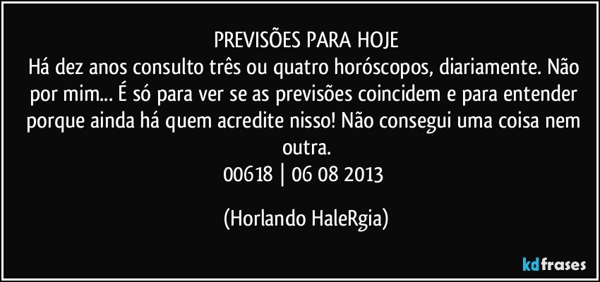 PREVISÕES PARA HOJE
Há dez anos consulto três ou quatro horóscopos, diariamente. Não por mim... É só para ver se as previsões coincidem e para entender porque ainda há quem acredite nisso! Não consegui uma coisa nem outra.
00618 | 06/08/2013 (Horlando HaleRgia)