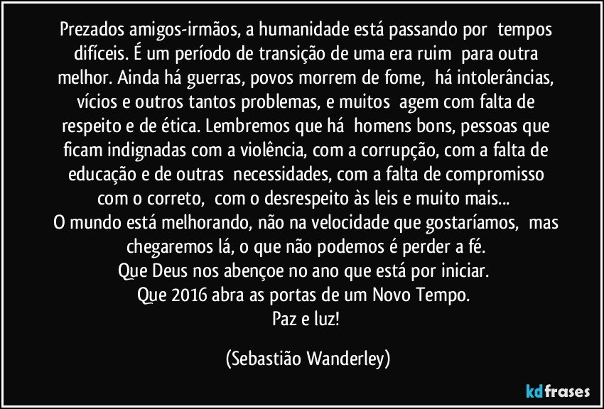 Prezados amigos-irmãos, a humanidade está passando por tempos difíceis. É um período de transição de uma era ruim para outra melhor. Ainda há guerras, povos morrem de fome, há intolerâncias, vícios e outros tantos problemas, e muitos agem com falta de respeito e de ética. Lembremos que há homens bons, pessoas que ficam indignadas com a violência, com a corrupção, com a falta de educação e de outras necessidades, com a falta de compromisso com o correto, com o desrespeito às leis e muito mais... 
O mundo está melhorando, não na velocidade que gostaríamos, mas chegaremos lá, o que não podemos é perder a fé.
Que Deus nos abençoe no ano que está por iniciar. 
Que 2016 abra as portas de um Novo Tempo. 
Paz e luz! (Sebastião Wanderley)