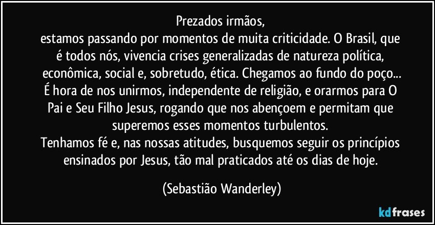 Prezados irmãos, 
estamos passando por momentos de muita criticidade. O Brasil, que é todos nós, vivencia crises generalizadas de natureza política, econômica, social e, sobretudo, ética. Chegamos ao fundo do poço...
É hora de nos unirmos, independente de religião, e orarmos para O Pai e Seu Filho Jesus, rogando que nos abençoem e permitam que superemos esses momentos turbulentos. 
Tenhamos fé e, nas nossas atitudes, busquemos seguir os princípios ensinados por Jesus, tão mal praticados até os dias de hoje. (Sebastião Wanderley)