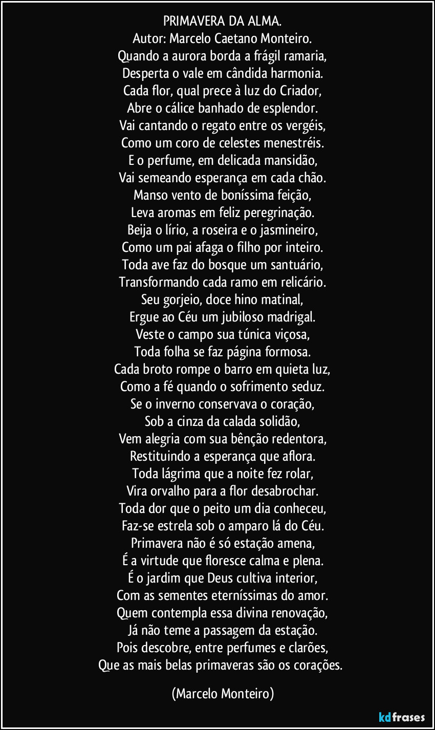 PRIMAVERA DA ALMA.
Autor: Marcelo Caetano Monteiro.
Quando a aurora borda a frágil ramaria,
Desperta o vale em cândida harmonia.
Cada flor, qual prece à luz do Criador,
Abre o cálice banhado de esplendor.
Vai cantando o regato entre os vergéis,
Como um coro de celestes menestréis.
E o perfume, em delicada mansidão,
Vai semeando esperança em cada chão.
Manso vento de boníssima feição,
Leva aromas em feliz peregrinação.
Beija o lírio, a roseira e o jasmineiro,
Como um pai afaga o filho por inteiro.
Toda ave faz do bosque um santuário,
Transformando cada ramo em relicário.
Seu gorjeio, doce hino matinal,
Ergue ao Céu um jubiloso madrigal.
Veste o campo sua túnica viçosa,
Toda folha se faz página formosa.
Cada broto rompe o barro em quieta luz,
Como a fé quando o sofrimento seduz.
Se o inverno conservava o coração,
Sob a cinza da calada solidão,
Vem alegria com sua bênção redentora,
Restituindo a esperança que aflora.
Toda lágrima que a noite fez rolar,
Vira orvalho para a flor desabrochar.
Toda dor que o peito um dia conheceu,
Faz-se estrela sob o amparo lá do Céu.
Primavera não é só estação amena,
É a virtude que floresce calma e plena.
É o jardim que Deus cultiva interior,
Com as sementes eterníssimas do amor.
Quem contempla essa divina renovação,
Já não teme a passagem da estação.
Pois descobre, entre perfumes e clarões,
Que as mais belas primaveras são os corações. (Marcelo Monteiro)