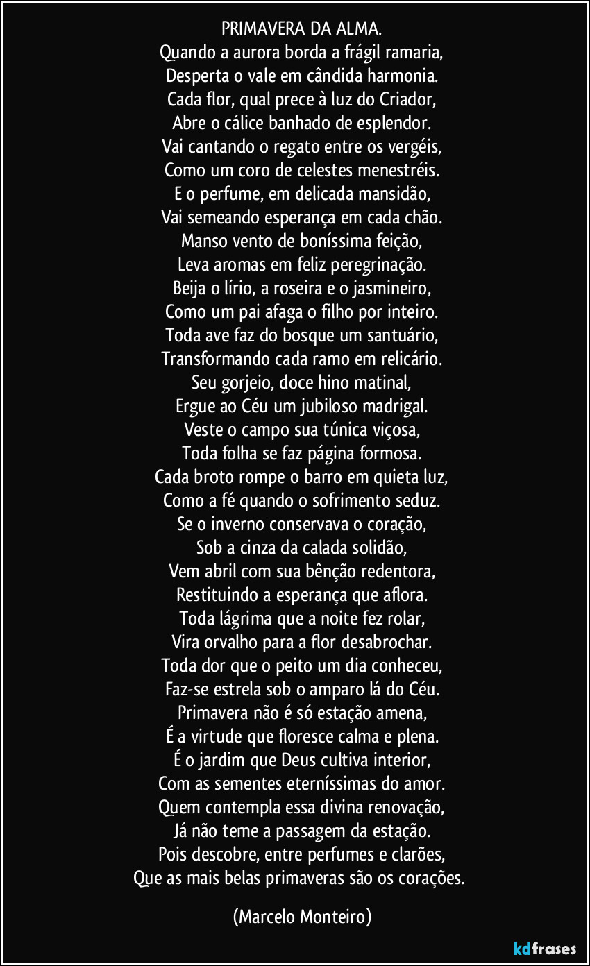 PRIMAVERA DA ALMA.
Quando a aurora borda a frágil ramaria,
Desperta o vale em cândida harmonia.
Cada flor, qual prece à luz do Criador,
Abre o cálice banhado de esplendor.
Vai cantando o regato entre os vergéis,
Como um coro de celestes menestréis.
E o perfume, em delicada mansidão,
Vai semeando esperança em cada chão.
Manso vento de boníssima feição,
Leva aromas em feliz peregrinação.
Beija o lírio, a roseira e o jasmineiro,
Como um pai afaga o filho por inteiro.
Toda ave faz do bosque um santuário,
Transformando cada ramo em relicário.
Seu gorjeio, doce hino matinal,
Ergue ao Céu um jubiloso madrigal.
Veste o campo sua túnica viçosa,
Toda folha se faz página formosa.
Cada broto rompe o barro em quieta luz,
Como a fé quando o sofrimento seduz.
Se o inverno conservava o coração,
Sob a cinza da calada solidão,
Vem abril com sua bênção redentora,
Restituindo a esperança que aflora.
Toda lágrima que a noite fez rolar,
Vira orvalho para a flor desabrochar.
Toda dor que o peito um dia conheceu,
Faz-se estrela sob o amparo lá do Céu.
Primavera não é só estação amena,
É a virtude que floresce calma e plena.
É o jardim que Deus cultiva interior,
Com as sementes eterníssimas do amor.
Quem contempla essa divina renovação,
Já não teme a passagem da estação.
Pois descobre, entre perfumes e clarões,
Que as mais belas primaveras são os corações. (Marcelo Monteiro)