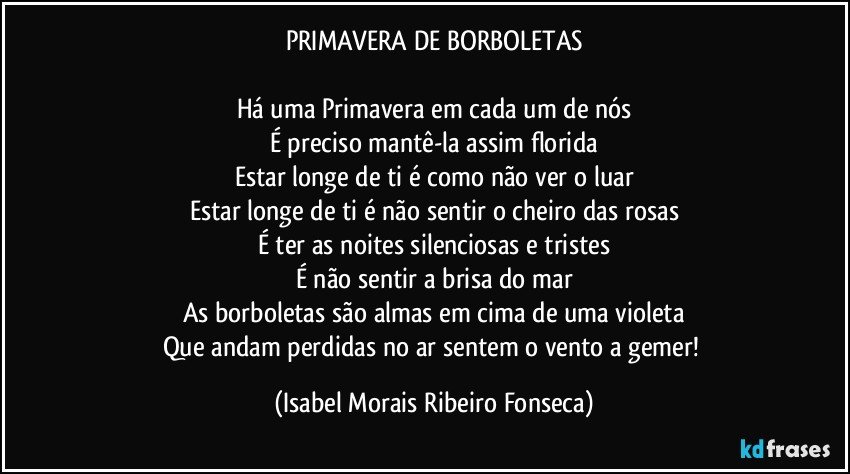 PRIMAVERA DE BORBOLETAS
Há uma Primavera em cada um de nós
É preciso mantê-la assim florida
Estar longe de ti é como não ver o luar
Estar longe de ti é não sentir o cheiro das rosas
É ter as noites silenciosas e tristes
É não sentir a brisa do mar
As borboletas são almas em cima de uma violeta
Que andam perdidas no ar sentem o vento a gemer! (Isabel Morais Ribeiro Fonseca)