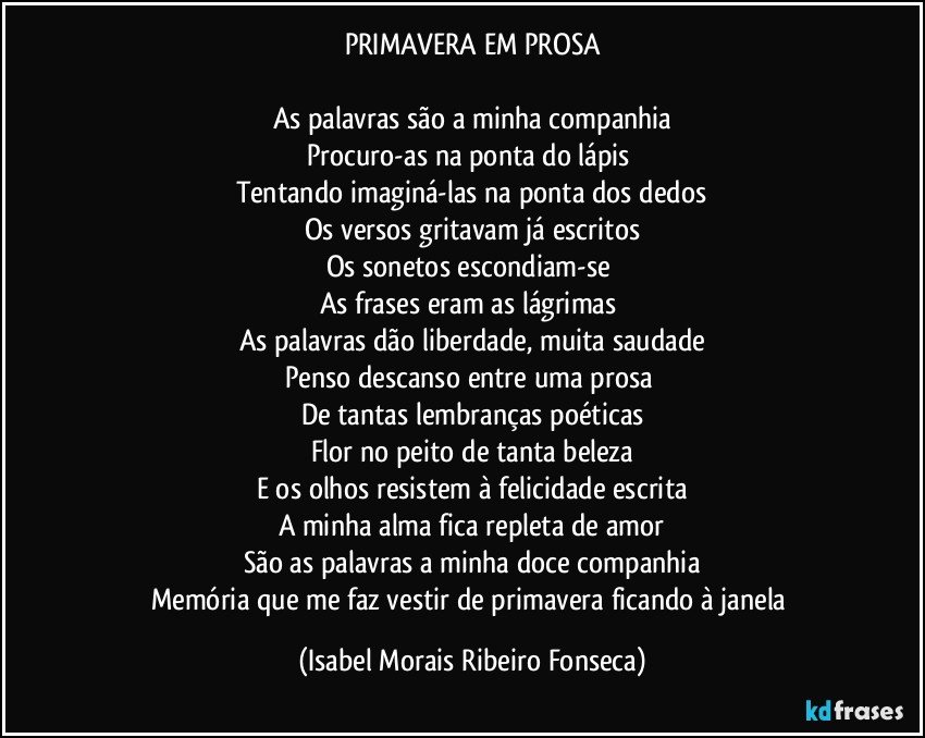 PRIMAVERA EM PROSA

As palavras são a minha companhia
Procuro-as na ponta do lápis 
Tentando imaginá-las na ponta dos dedos
Os versos gritavam já escritos
Os sonetos escondiam-se 
As frases eram as lágrimas 
As palavras dão liberdade, muita saudade
Penso descanso entre uma prosa 
De tantas lembranças poéticas
Flor no peito de tanta beleza
E os olhos resistem à felicidade escrita
A minha alma fica repleta de amor
São as palavras a minha doce companhia
Memória que me faz vestir de primavera ficando à janela (Isabel Morais Ribeiro Fonseca)