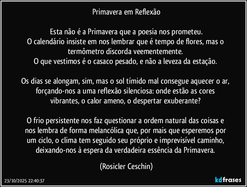 Primavera em Reflexão

​Esta não é a Primavera que a poesia nos prometeu. 
O calendário insiste em nos lembrar que é tempo de flores, mas o termômetro discorda veementemente. 
O que vestimos é o casaco pesado, e não a leveza da estação. 

Os dias se alongam, sim, mas o sol tímido mal consegue aquecer o ar, forçando-nos a uma reflexão silenciosa: onde estão as cores vibrantes, o calor ameno, o despertar exuberante? 

O frio persistente nos faz questionar a ordem natural das coisas e nos lembra de forma melancólica que, por mais que esperemos por um ciclo, o clima tem seguido seu próprio e imprevisível caminho, deixando-nos à espera da verdadeira essência da Primavera. (Rosicler Ceschin)