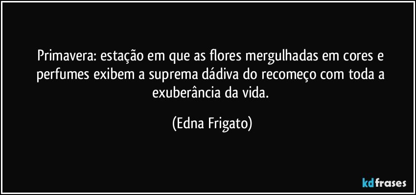 Primavera: estação em que as flores mergulhadas em cores e perfumes exibem a suprema dádiva do recomeço com toda a exuberância da vida. (Edna Frigato)