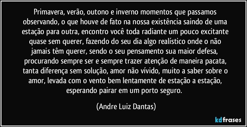 Primavera, verão, outono e inverno momentos que passamos observando, o que houve de fato na nossa existência saindo de uma estação para outra, encontro você toda radiante um pouco excitante quase sem querer, fazendo do seu dia algo realístico onde o não jamais têm querer, sendo o seu pensamento sua maior defesa, procurando sempre ser e sempre trazer atenção de maneira pacata, tanta diferença sem solução, amor não vívido, muito a saber sobre o amor, levada com o vento bem lentamente de estação a estação, esperando pairar em um porto seguro.  (Andre Luiz Dantas)