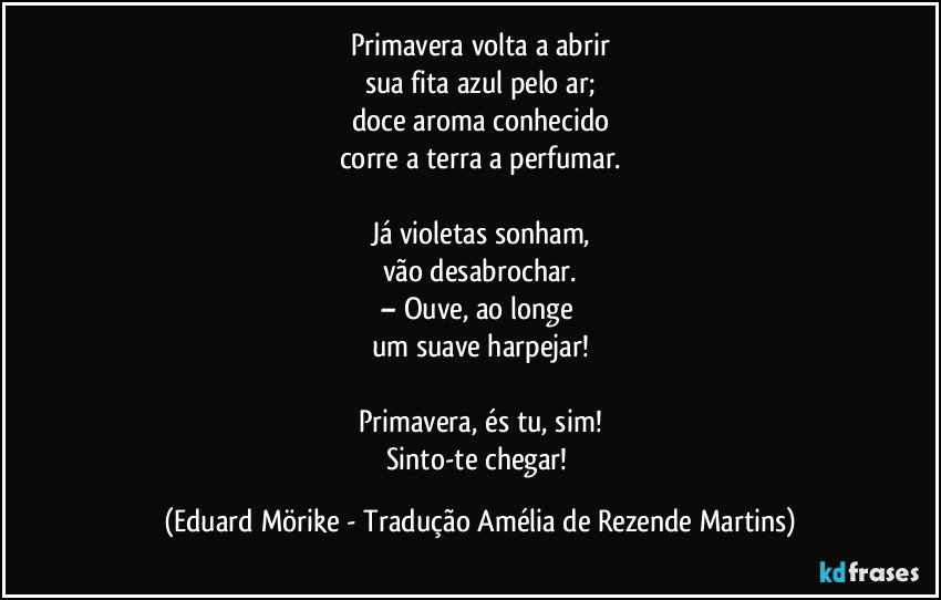 Primavera volta a abrir
sua fita azul pelo ar;
doce aroma conhecido
corre a terra a perfumar.

Já violetas sonham,
vão desabrochar.
– Ouve, ao longe 
um suave harpejar!

Primavera, és tu, sim!
Sinto-te chegar! (Eduard Mörike - Tradução Amélia de Rezende Martins)