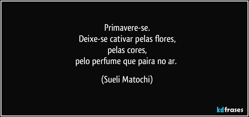 Primavere-se.
Deixe-se cativar pelas flores,
pelas cores,
pelo perfume que paira no ar. (Sueli Matochi)