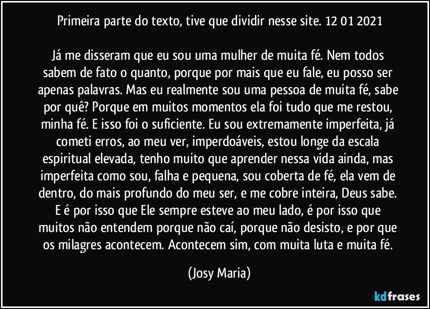 Primeira parte do texto, tive que dividir nesse site. 12/01/2021

Já me disseram que eu sou uma mulher de muita fé. Nem todos sabem de fato o quanto, porque por mais que eu fale, eu posso ser apenas palavras. Mas eu realmente sou uma pessoa de muita fé, sabe por quê? Porque em muitos momentos ela foi tudo que me restou, minha fé. E isso foi o suficiente. Eu sou extremamente imperfeita, já cometi erros, ao meu ver, imperdoáveis, estou longe da escala espiritual elevada, tenho muito que aprender nessa vida ainda, mas imperfeita como sou, falha e pequena, sou coberta de fé, ela vem de dentro, do mais profundo do meu ser, e me cobre inteira, Deus sabe. E é por isso que Ele sempre esteve ao meu lado, é por isso que muitos não entendem porque não caí, porque não desisto, e por que os milagres acontecem. Acontecem sim, com muita luta e muita fé. (Josy Maria)