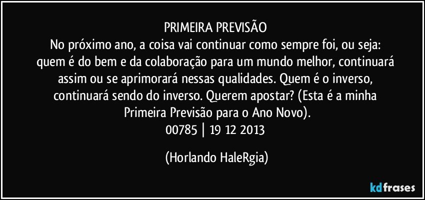 PRIMEIRA PREVISÃO 
No próximo ano, a coisa vai continuar como sempre foi, ou seja: quem é do bem e da colaboração para um mundo melhor, continuará assim ou se aprimorará nessas qualidades. Quem é o inverso, continuará sendo do inverso. Querem apostar? (Esta é a minha Primeira Previsão para o Ano Novo).
00785 | 19/12/2013 (Horlando HaleRgia)