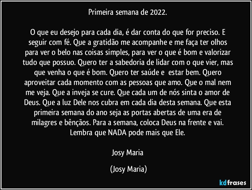 Primeira semana de 2022. 

O que eu desejo para cada dia, é dar conta do que for preciso. E seguir com fé. Que a gratidão me acompanhe e me faça ter olhos para ver o belo nas coisas simples, para ver o que é bom e valorizar tudo que possuo. Quero ter a sabedoria de lidar com o que vier, mas que venha o que é bom. Quero ter saúde e  estar bem. Quero aproveitar cada momento com as pessoas que amo. Que o mal nem me veja. Que a inveja se cure. Que cada um de nós sinta o amor de Deus. Que a luz Dele nos cubra em cada dia desta semana. Que esta primeira semana do ano seja as portas abertas de uma era de milagres e bênçãos. Para a semana, coloca Deus na frente e vai. Lembra que NADA pode mais que Ele. 

Josy Maria (Josy Maria)