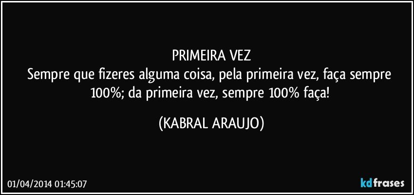 PRIMEIRA VEZ
Sempre que fizeres alguma coisa, pela primeira vez, faça sempre 100%; da primeira vez, sempre 100% faça! (KABRAL ARAUJO)