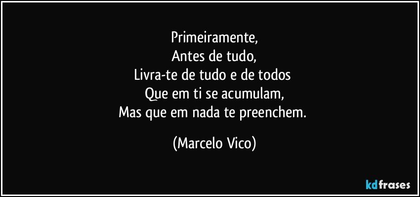 Primeiramente,
Antes de tudo,
Livra-te de tudo e de todos 
Que em ti se acumulam,
Mas  que em nada te preenchem. (Marcelo Vico)