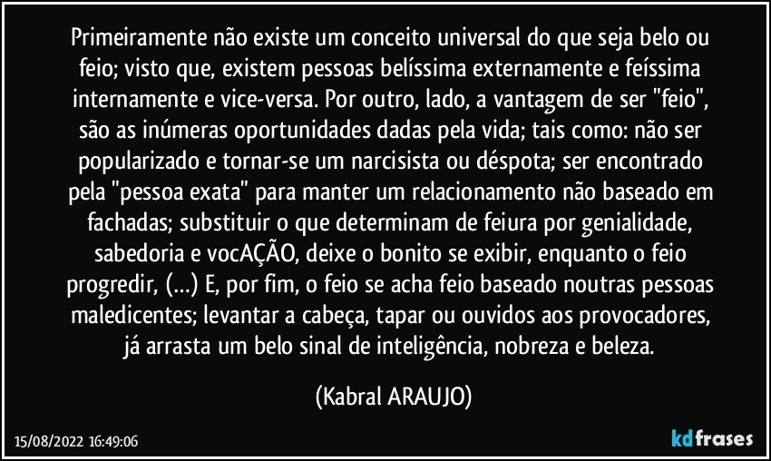 Primeiramente não existe um conceito universal do que seja belo ou feio; visto que, existem pessoas belíssima externamente e feíssima internamente e vice-versa. Por outro, lado, a vantagem de ser "feio", são as inúmeras oportunidades dadas pela vida; tais como: não ser popularizado e tornar-se um narcisista ou déspota; ser encontrado pela "pessoa exata" para manter um relacionamento não baseado em fachadas; substituir o que determinam de feiura por genialidade, sabedoria e vocAÇÃO, deixe o bonito se exibir, enquanto o feio progredir, (…) E, por fim, o feio se acha feio baseado noutras pessoas maledicentes; levantar a cabeça, tapar ou ouvidos aos provocadores, já arrasta um belo sinal de inteligência, nobreza e beleza. (KABRAL ARAUJO)