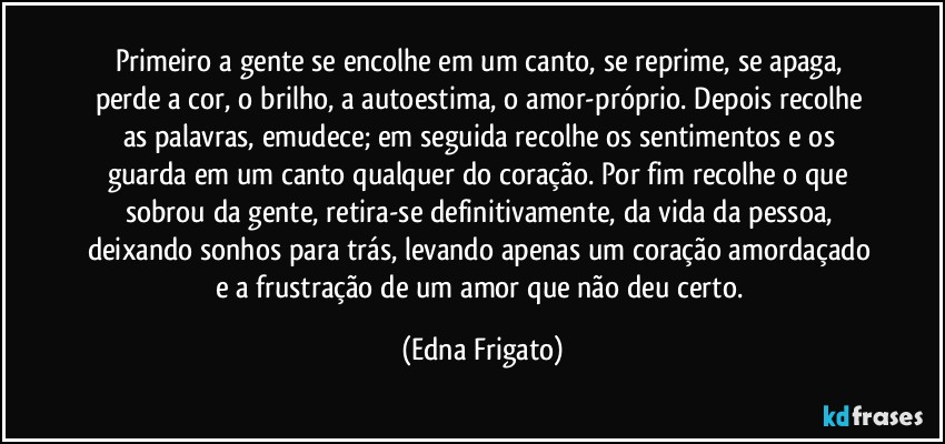 Primeiro a gente se encolhe em um canto, se reprime, se apaga, perde a cor, o brilho, a autoestima, o amor-próprio. Depois recolhe as palavras, emudece; em seguida recolhe os sentimentos e os guarda em um canto qualquer do coração. Por fim recolhe o que sobrou da gente, retira-se definitivamente, da vida da pessoa, deixando sonhos para trás, levando apenas um coração amordaçado e a frustração de um amor que não deu certo. (Edna Frigato)