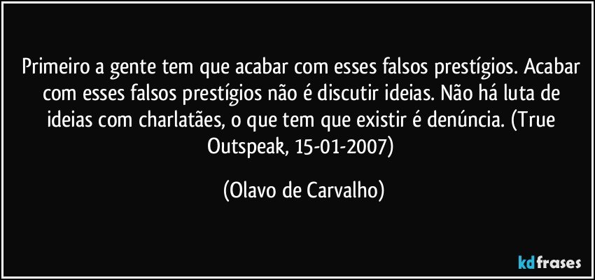 Primeiro a gente tem que acabar com esses falsos prestígios. Acabar com esses falsos prestígios não é discutir ideias. Não há luta de ideias com charlatães, o que tem que existir é denúncia. (True Outspeak, 15-01-2007) (Olavo de Carvalho)