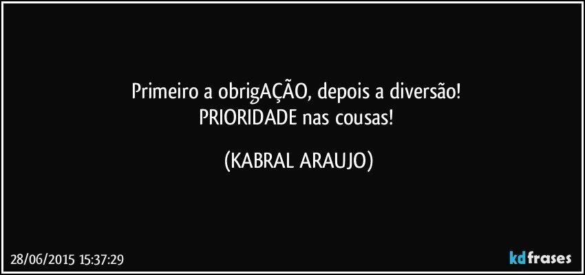 Primeiro a obrigAÇÃO, depois a diversão! 
PRIORIDADE nas cousas! (KABRAL ARAUJO)