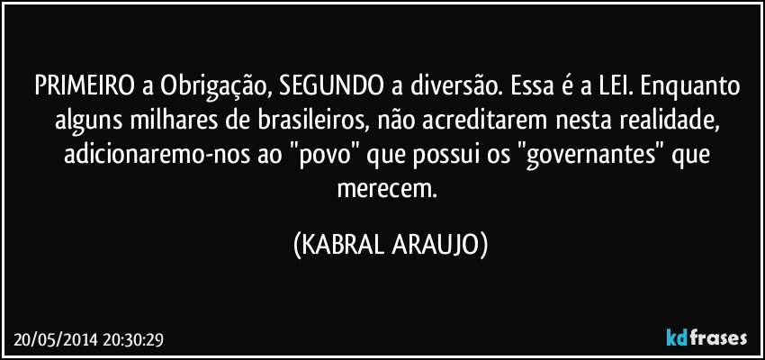 PRIMEIRO a Obrigação, SEGUNDO a diversão. Essa é a LEI. Enquanto alguns milhares de brasileiros, não acreditarem nesta realidade, adicionaremo-nos ao "povo" que possui os "governantes" que merecem. (KABRAL ARAUJO)