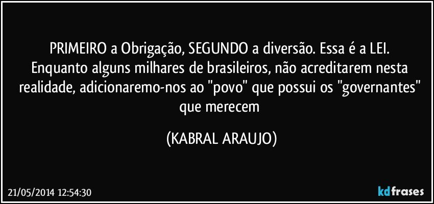 PRIMEIRO a Obrigação, SEGUNDO a diversão. Essa é a LEI. 
Enquanto alguns milhares de brasileiros, não acreditarem nesta realidade, adicionaremo-nos ao "povo" que possui os "governantes" que merecem (KABRAL ARAUJO)