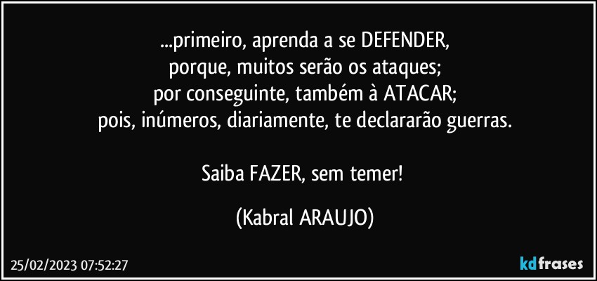 ...primeiro, aprenda a se DEFENDER,
porque, muitos serão os ataques;
por conseguinte, também à ATACAR;
pois, inúmeros, diariamente, te declararão guerras.

Saiba FAZER, sem temer! (KABRAL ARAUJO)