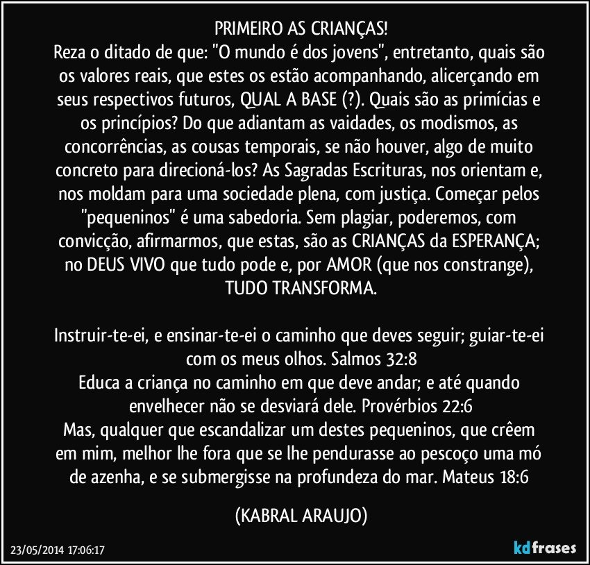 PRIMEIRO AS CRIANÇAS!
Reza o ditado de que: "O mundo é dos jovens", entretanto, quais são os valores reais, que estes os estão acompanhando, alicerçando em seus respectivos futuros, QUAL A BASE (?). Quais são as primícias e os princípios? Do que adiantam as vaidades, os modismos, as concorrências, as cousas temporais, se não houver, algo de muito concreto para direcioná-los? As Sagradas Escrituras, nos orientam e, nos moldam para uma sociedade plena, com justiça. Começar pelos "pequeninos" é uma sabedoria. Sem plagiar, poderemos, com convicção, afirmarmos, que estas, são as CRIANÇAS da ESPERANÇA; no DEUS VIVO que tudo pode e, por AMOR (que nos constrange), TUDO TRANSFORMA.

Instruir-te-ei, e ensinar-te-ei o caminho que deves seguir; guiar-te-ei com os meus olhos. Salmos 32:8
Educa a criança no caminho em que deve andar; e até quando envelhecer não se desviará dele. Provérbios 22:6
Mas, qualquer que escandalizar um destes pequeninos, que crêem em mim, melhor lhe fora que se lhe pendurasse ao pescoço uma mó de azenha, e se submergisse na profundeza do mar. Mateus 18:6 (KABRAL ARAUJO)