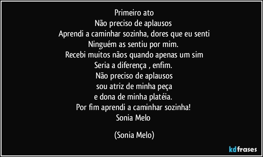 Primeiro  ato
Não preciso de aplausos 
Aprendi  a caminhar sozinha, dores que eu senti
Ninguém  as sentiu por mim. 
Recebi  muitos  nãos quando  apenas  um sim
Seria a diferença , enfim. 
Não  preciso de aplausos
sou atriz  de minha peça
e dona  de minha  platéia. 
Por fim  aprendi  a caminhar  sozinha! 
Sonia Melo (Sonia Melo)