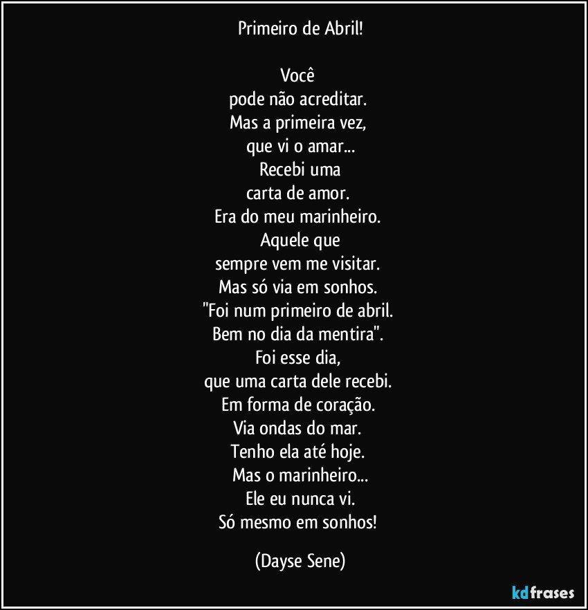 Primeiro de Abril!

Você 
pode não acreditar. 
Mas a primeira vez, 
que vi o amar...
Recebi uma
carta de amor. 
Era do meu marinheiro. 
Aquele que
sempre vem me visitar. 
Mas só via em sonhos. 
"Foi num primeiro de abril. 
Bem no dia da mentira". 
Foi esse dia, 
que uma carta dele recebi. 
Em forma de coração. 
Via ondas do mar. 
Tenho ela até hoje. 
Mas o marinheiro...
Ele eu nunca vi.
Só mesmo em sonhos! (Dayse Sene)