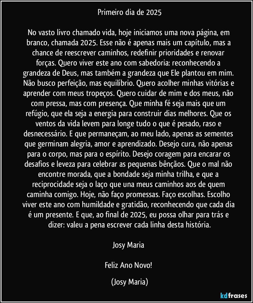 Primeiro dia de 2025

No vasto livro chamado vida, hoje iniciamos uma nova página, em branco, chamada 2025. Esse não é apenas mais um capítulo, mas a chance de reescrever caminhos, redefinir prioridades e renovar forças. Quero viver este ano com sabedoria: reconhecendo a grandeza de Deus, mas também a grandeza que Ele plantou em mim. Não busco perfeição, mas equilíbrio. Quero acolher minhas vitórias e aprender com meus tropeços. Quero cuidar de mim e dos meus, não com pressa, mas com presença. Que minha fé seja mais que um refúgio, que ela seja a energia para construir dias melhores. Que os ventos da vida levem para longe tudo o que é pesado, raso e desnecessário. E que permaneçam, ao meu lado, apenas as sementes que germinam alegria, amor e aprendizado. Desejo cura, não apenas para o corpo, mas para o espírito. Desejo coragem para encarar os desafios e leveza para celebrar as pequenas bênçãos. Que o mal não encontre morada, que a bondade seja minha trilha, e que a reciprocidade seja o laço que una meus caminhos aos de quem caminha comigo. Hoje, não faço promessas. Faço escolhas. Escolho viver este ano com humildade e gratidão, reconhecendo que cada dia é um presente. E que, ao final de 2025, eu possa olhar para trás e dizer: valeu a pena escrever cada linha desta história.

Josy Maria 

Feliz Ano Novo! (Josy Maria)